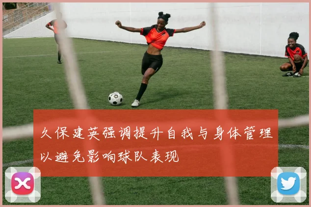 久保建英强调提升自我与身体管理以避免影响球队表现