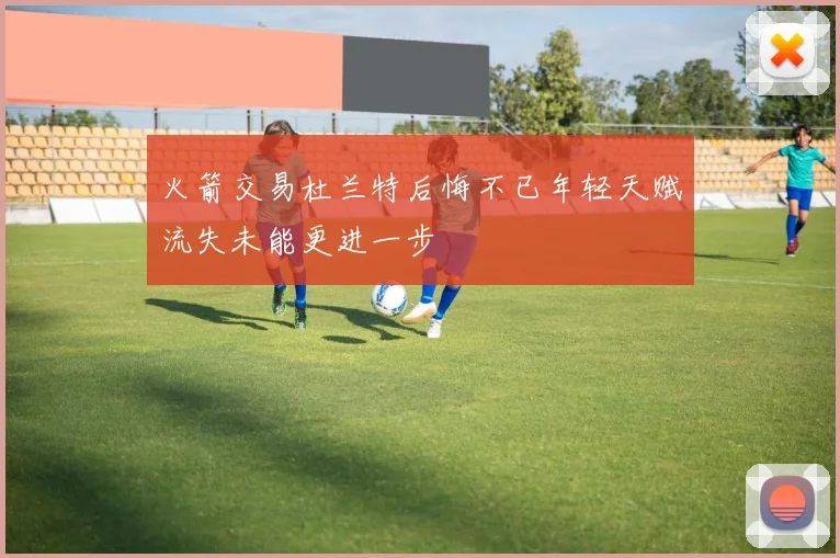 火箭交易杜兰特后悔不已年轻天赋流失未能更进一步