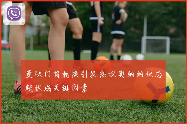 曼联门将轮换引发热议奥纳纳状态起伏成关键因素