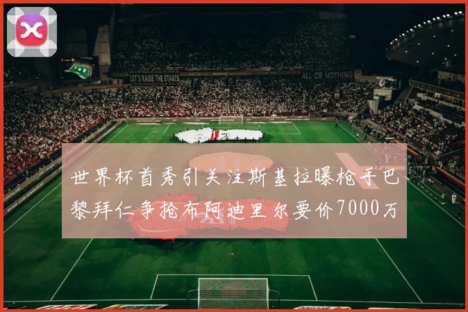 世界杯首秀引关注斯基拉曝枪手巴黎拜仁争抢布阿迪里尔要价7000万欧元