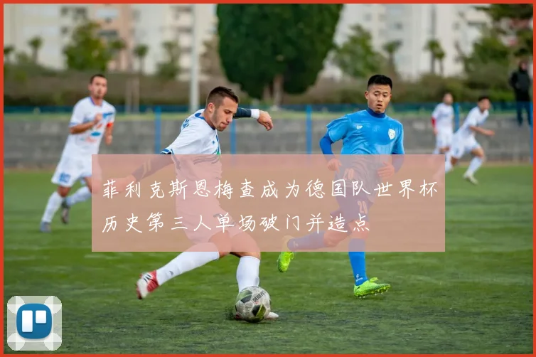 菲利克斯恩梅查成为德国队世界杯历史第三人单场破门并造点