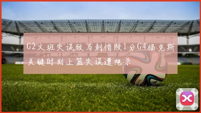 G2文班失误致马刺惜败1分G4福克斯关键时刻上篮失误遭绝杀