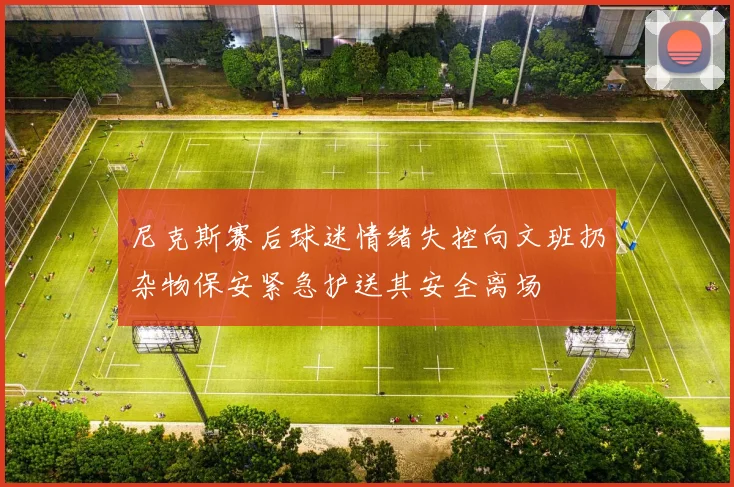 尼克斯赛后球迷情绪失控向文班扔杂物保安紧急护送其安全离场