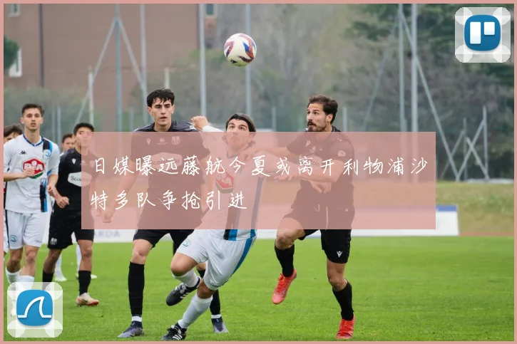 日媒曝远藤航今夏或离开利物浦沙特多队争抢引进