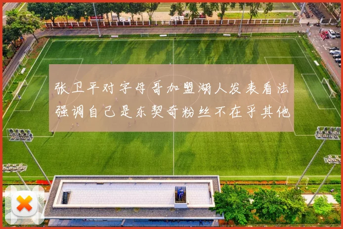 张卫平对字母哥加盟湖人发表看法强调自己是东契奇粉丝不在乎其他球员动态