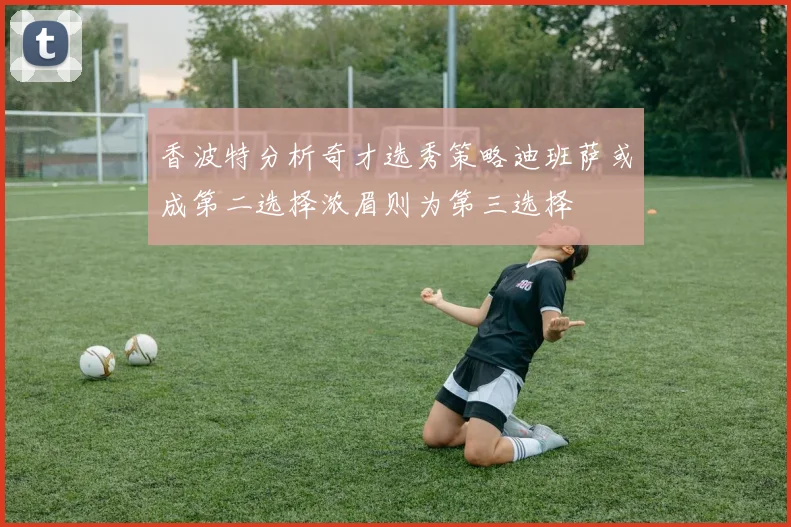 香波特分析奇才选秀策略迪班萨或成第二选择浓眉则为第三选择