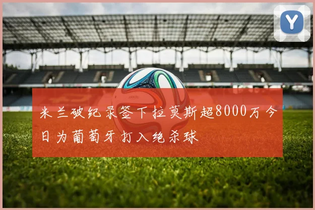 米兰破纪录签下拉莫斯超8000万今日为葡萄牙打入绝杀球