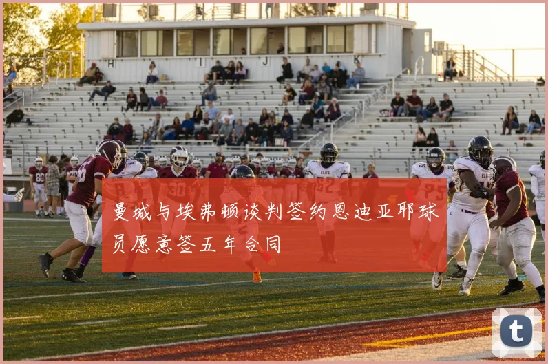 曼城与埃弗顿谈判签约恩迪亚耶球员愿意签五年合同