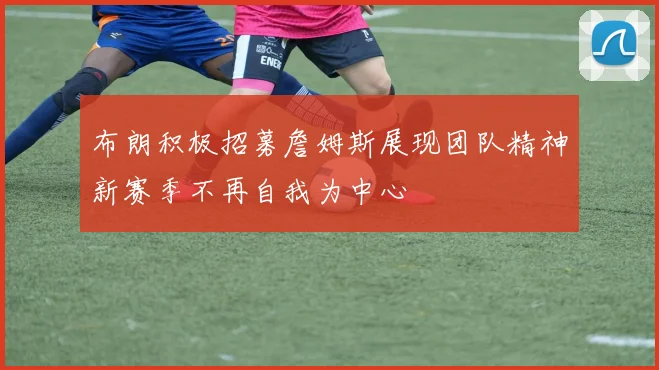 布朗积极招募詹姆斯展现团队精神新赛季不再自我为中心