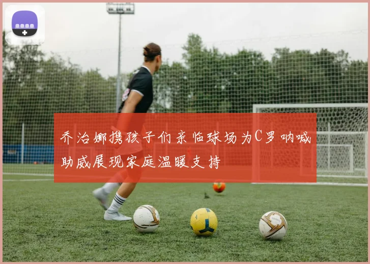 乔治娜携孩子们亲临球场为C罗呐喊助威展现家庭温暖支持