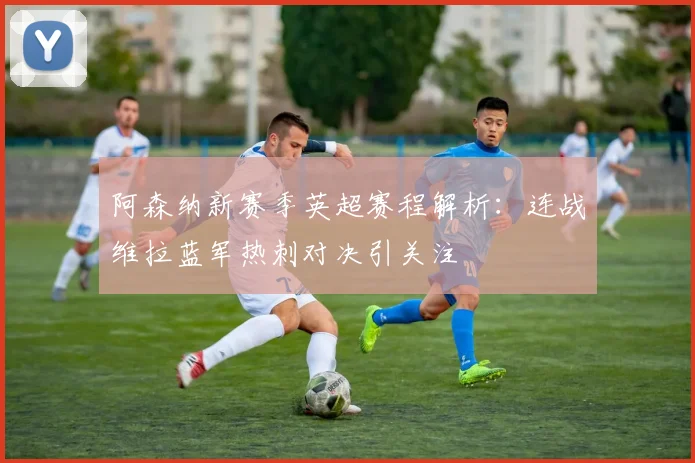 阿森纳新赛季英超赛程解析：连战维拉蓝军热刺对决引关注