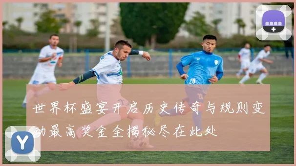 世界杯盛宴开启历史传奇与规则变动最高奖金全揭秘尽在此处