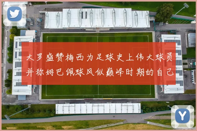 大罗盛赞梅西为足球史上伟大球员并称姆巴佩球风似巅峰时期的自己