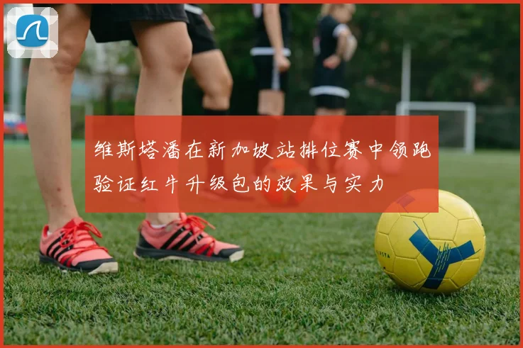 维斯塔潘在新加坡站排位赛中领跑验证红牛升级包的效果与实力