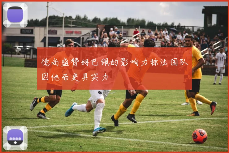 德尚盛赞姆巴佩的影响力称法国队因他而更具实力
