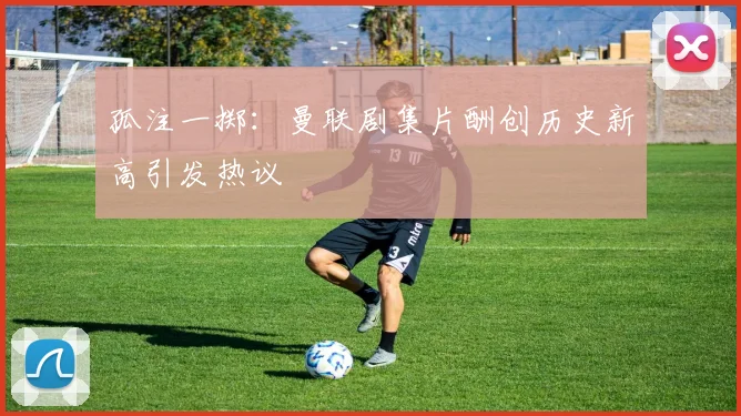 孤注一掷：曼联剧集片酬创历史新高引发热议