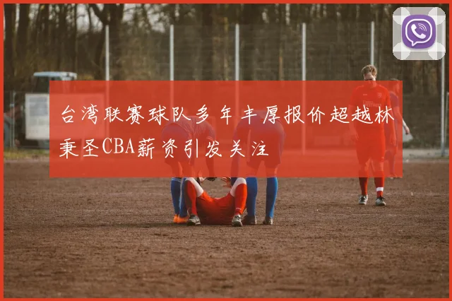 台湾联赛球队多年丰厚报价超越林秉圣CBA薪资引发关注